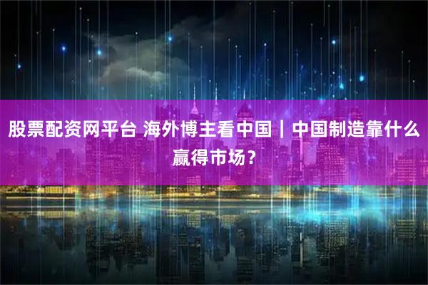 股票配资网平台 海外博主看中国｜中国制造靠什么赢得市场？